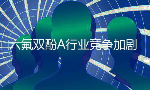 六氟双酚A行业竞争加剧,行业面临较大的转型升级压力